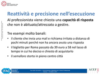 © ACEF Associazione Culturale Economia e Finanza
Riproduzione vietata - Tutti i diritti riservati

Reattività e precisione nell’esecuzione
Al professionista viene chiesta una capacità di risposta
che non è abituato/attrezzato a gestire.
Tre esempi molto banali:
• il cliente che invia una mail e richiama irritato a distanza di
pochi minuti perché non ha ancora avuto una risposta
• il biglietto per Roma passato da 39 euro a 58 nel lasso di
tempo in cui ho deciso e chiesto di acquistarlo
• il semaforo storto in pieno centro città

Tour ACEF 2013/2014 – Comunicazione e Marketing per lo Studio Professionale
Genova – 15 ottobre 2013

 