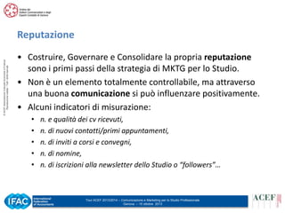 © ACEF Associazione Culturale Economia e Finanza
Riproduzione vietata - Tutti i diritti riservati

Reputazione
• Costruire, Governare e Consolidare la propria reputazione
sono i primi passi della strategia di MKTG per lo Studio.
• Non è un elemento totalmente controllabile, ma attraverso
una buona comunicazione si può influenzare positivamente.
• Alcuni indicatori di misurazione:
•
•
•
•
•

n. e qualità dei cv ricevuti,
n. di nuovi contatti/primi appuntamenti,
n. di inviti a corsi e convegni,
n. di nomine,
n. di iscrizioni alla newsletter dello Studio o “followers”…

Tour ACEF 2013/2014 – Comunicazione e Marketing per lo Studio Professionale
Genova – 15 ottobre 2013

 