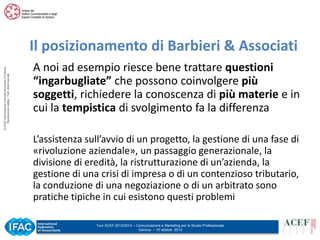 © ACEF Associazione Culturale Economia e Finanza
Riproduzione vietata - Tutti i diritti riservati

Il posizionamento di Barbieri & Associati
A noi ad esempio riesce bene trattare questioni
“ingarbugliate” che possono coinvolgere più
soggetti, richiedere la conoscenza di più materie e in
cui la tempistica di svolgimento fa la differenza
L’assistenza sull’avvio di un progetto, la gestione di una fase di
«rivoluzione aziendale», un passaggio generazionale, la
divisione di eredità, la ristrutturazione di un’azienda, la
gestione di una crisi di impresa o di un contenzioso tributario,
la conduzione di una negoziazione o di un arbitrato sono
pratiche tipiche in cui esistono questi problemi
Tour ACEF 2013/2014 – Comunicazione e Marketing per lo Studio Professionale
Genova – 15 ottobre 2013

 