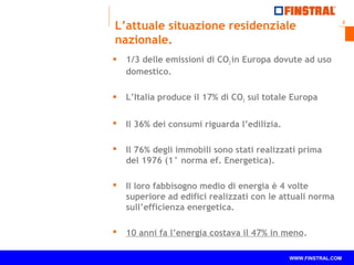 2 
L’attuale situazione residenziale 
nazionale. 
 1/3 delle emissioni di CO2 in Europa dovute ad uso 
domestico. 
 L’Italia produce il 17% di CO2 sul totale Europa 
 Il 36% dei consumi riguarda l’edilizia. 
 Il 76% degli immobili sono stati realizzati prima 
del 1976 (1° norma ef. Energetica). 
 Il loro fabbisogno medio di energia è 4 volte 
superiore ad edifici realizzati con le attuali norma 
sull’efficienza energetica. 
 10 anni fa l’energia costava il 47% in meno. 
www.finstral.com © WWW.FINSTRAL.COM 
 