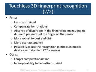 © 2015 Angelo Genovese – Touchless and less-constrained 3D fingerprint recognition
Touchless 3D fingerprint recognition
(2/2)
• Pros:
o Less-constrained
o Compensate for rotations
o Absence of distortions in the fingerprint images due to
different pressures of the finger on the sensor
o More robust to dust and dirt
o More user acceptance
o Possibility to use the recognition methods in mobile
devices with standard CCD cameras
• Cons:
o Longer computational time
o Interoperability to be further studied
15
 