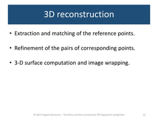 © 2015 Angelo Genovese – Touchless and less-constrained 3D fingerprint recognition
3D reconstruction
• Extraction and matching of the reference points.
• Refinement of the pairs of corresponding points.
• 3-D surface computation and image wrapping.
22
 