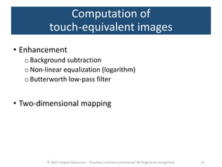 © 2015 Angelo Genovese – Touchless and less-constrained 3D fingerprint recognition
Computation of
touch-equivalent images
• Enhancement
o Background subtraction
oNon-linear equalization (logarithm)
o Butterworth low-pass filter
• Two-dimensional mapping
27
 