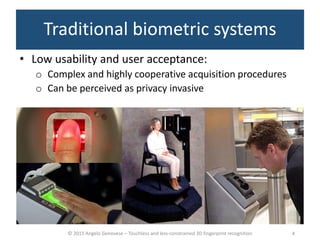 © 2015 Angelo Genovese – Touchless and less-constrained 3D fingerprint recognition
Traditional biometric systems
• Low usability and user acceptance:
o Complex and highly cooperative acquisition procedures
o Can be perceived as privacy invasive
4
 