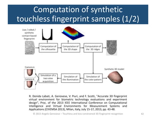 © 2015 Angelo Genovese – Touchless and less-constrained 3D fingerprint recognition
Computation of synthetic
touchless fingerprint samples (1/2)
42
R. Donida Labati, A. Genovese, V. Piuri, and F. Scotti, "Accurate 3D fingerprint
virtual environment for biometric technology evaluations and experiment
design", Proc. of the 2013 IEEE International Conference on Computational
Intelligence and Virtual Environments for Measurement Systems and
Applications (CIVEMSA 2013), Milan, Italy, July 15-17, 2013, pp. 43-48.
 