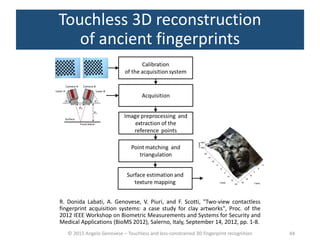 © 2015 Angelo Genovese – Touchless and less-constrained 3D fingerprint recognition
Touchless 3D reconstruction
of ancient fingerprints
44
R. Donida Labati, A. Genovese, V. Piuri, and F. Scotti, "Two-view contactless
fingerprint acquisition systems: a case study for clay artworks", Proc. of the
2012 IEEE Workshop on Biometric Measurements and Systems for Security and
Medical Applications (BioMS 2012), Salerno, Italy, September 14, 2012, pp. 1-8.
 