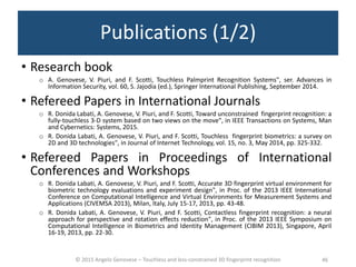 © 2015 Angelo Genovese – Touchless and less-constrained 3D fingerprint recognition 46
Publications (1/2)
• Research book
o A. Genovese, V. Piuri, and F. Scotti, Touchless Palmprint Recognition Systems", ser. Advances in
Information Security, vol. 60, S. Jajodia (ed.), Springer International Publishing, September 2014.
• Refereed Papers in International Journals
o R. Donida Labati, A. Genovese, V. Piuri, and F. Scotti, Toward unconstrained fingerprint recognition: a
fully-touchless 3-D system based on two views on the move", in IEEE Transactions on Systems, Man
and Cybernetics: Systems, 2015.
o R. Donida Labati, A. Genovese, V. Piuri, and F. Scotti, Touchless fingerprint biometrics: a survey on
2D and 3D technologies", in Journal of Internet Technology, vol. 15, no. 3, May 2014, pp. 325-332.
• Refereed Papers in Proceedings of International
Conferences and Workshops
o R. Donida Labati, A. Genovese, V. Piuri, and F. Scotti, Accurate 3D fingerprint virtual environment for
biometric technology evaluations and experiment design", in Proc. of the 2013 IEEE International
Conference on Computational Intelligence and Virtual Environments for Measurement Systems and
Applications (CIVEMSA 2013), Milan, Italy, July 15-17, 2013, pp. 43-48.
o R. Donida Labati, A. Genovese, V. Piuri, and F. Scotti, Contactless fingerprint recognition: a neural
approach for perspective and rotation effects reduction", in Proc. of the 2013 IEEE Symposium on
Computational Intelligence in Biometrics and Identity Management (CIBIM 2013), Singapore, April
16-19, 2013, pp. 22-30.
 