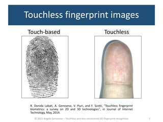© 2015 Angelo Genovese – Touchless and less-constrained 3D fingerprint recognition
Touchless fingerprint images
TouchlessTouch-based
R. Donida Labati, A. Genovese, V. Piuri, and F. Scotti, "Touchless fingerprint
biometrics: a survey on 2D and 3D technologies", in Journal of Internet
Technology, May, 2014.
7
 