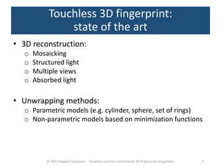 © 2015 Angelo Genovese – Touchless and less-constrained 3D fingerprint recognition
Touchless 3D fingerprint:
state of the art
• 3D reconstruction:
o Mosaicking
o Structured light
o Multiple views
o Absorbed light
• Unwrapping methods:
o Parametric models (e.g. cylinder, sphere, set of rings)
o Non-parametric models based on minimization functions
9
 