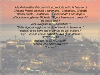 Alle 4 di mattina il farmacista si precipita sotto le finestre di Giobatta Parodi ed inizia a chiamarlo.. "Giobattaaa, Giobatta Parodiii presto... si affacciiii ... Giobattaaa!".  Poco dopo si affaccia la moglie del Giobatta: "Signor farmacista... cosa c’e’ da urlare cosi’? vuol  svegliare tutto il quartiere?”   "Belin signora, oggi suo marito e' venuto in farmacia..." "ebben? lo so bene che e' venuto da voi! e allora?”   "Ben... invece che la TACHIPIRINA gli ho dato la STRICNINA!! capisce.. la STRICNINA!!!”   "ebben, che differenza c’è?”  ” 8 euro!!" 