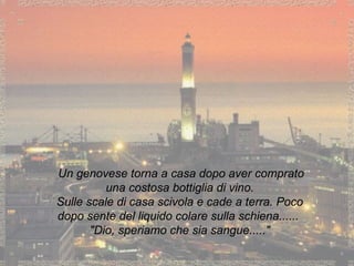 Un genovese torna a casa dopo aver comprato una costosa bottiglia di vino. Sulle scale di casa scivola e cade a terra. Poco dopo sente del liquido colare sulla schiena......  "Dio, speriamo che sia sangue....." 