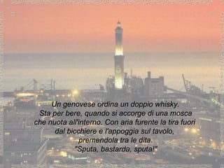 Un genovese ordina un doppio whisky. Sta per bere, quando si accorge di una mosca che nuota all'interno. Con aria furente la tira fuori dal bicchiere e l'appoggia sul tavolo, premendola tra le dita. "Sputa, bastarda, sputa!" 