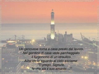 Un genovese torna a casa presto dal lavoro. Nel giardino di casa vede parcheggiato il furgoncino di un idraulico. Alzando lo sguardo al cielo esclama: "Ti prego, Signore, fa che sia il suo amante...." 