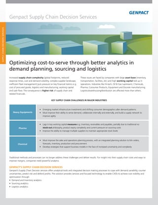 Genpact Supply Chain Decision Services
SUPPLY CHAIN DECISION SERVICES




                                 Optimizing cost-to-serve through better analytics in
                                 demand planning, sourcing and logistics
                                 Increased supply chain complexity (global footprints, reduced                 These issues are faced by companies with large asset base (inventory,
                                 response times, cost and demand volatility, complex supplier landscape,       transportation, facilities, etc) and high working capital tied up in
                                 inefficient fleet management) puts pressure on key financial metrics e.g.     operations. Industries like Hi-tech, Oil & Gas (upstream), Chemicals,
                                 cost of procured goods, logistics and manufacturing; working capital          Pharma,	Consumer	Products,	Equipment	and	Discrete	manufacturing,
                                 and cash flow. The consequence is higher risk of supply chain and             Logistics/warehousing/distribution	are	affected	more	than	others.
                                 related financials.

                                                                              KEY SUPPLY CHAIN CHALLENGES IN MAJOR INDUSTRIES



                                                                 •		 Emerging	market	infrastructure	investments	and	shifting	consumer	demographics	alter	demand	patterns.
                                     Heavy Equipments            •		 Must	improve	their	ability	to	sense	demand,	collaborate	internally	and	externally,	and	build	a	supply	network	to	
                                                                     improve agility


                                                                 •		 Lags	in	key	working	capital	measures e.g. inventory, receivables and payables, partially due to traditional no
                                           Pharma                    stock-out philosophy, product expiry complexity and current pressure on sourcing costs
                                                                 •		 Improve	the	ability	to	manage	multiple	suppliers	to	maintain	appropriate	stock	levels



                                                                 •		 Must	improve	the	sales	and	operations	planning	process,	with	an	integrated	planning	solution	to	link	orders,	
                                          Chemical                   forecasts, inventory, production and procurement
                                                                 •		 Develop	strategies	that	support	business	models	in	the	face	of	increased	uncertainty	and	complexity



                                 Traditional methods and processes can no longer address these challenges and deliver results. For insight into their supply chain costs and ways to
                                 improve margins, companies need powerful analytics.

                                 GENPACT’S SUPPLY CHAIN DECISION SERVICES
                                 Genpact’s Supply Chain Decision services offers analytical tools and integrated decision making processes to cope with demand variability, counter
                                 uncertainties, predict risk and defend profits. The solution provides services and focused technology to enable CXOs to achieve cost visibility and
                                 optimization through:
                                 •	 Demand	and	Inventory	analytics
                                 •	 Sourcing	analytics
                                 •	 Logistics	analytics
 