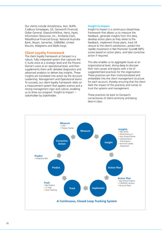 16
Our clients include AstraZeneca, Aon, BUPA,
Cadbury Schweppes, GE, Genworth Financial,
Dollar General, GlaxoSmithKline, Hertz, Hyatt,
Information Resources, Inc., Kimberly-Clark,
MassMutual Financial Group, National Australia
Bank, Nissan, Symantec, SABMiller, United
Biscuits, Walgreens and Wells Fargo.
Client Loyalty Framework
The client loyalty framework at Genpact is a
robust, fully integrated system that captures the
C-Suite voice at a strategic level and the Process
Owner’s voice at an operational level, and then
supplements them with detailed diagnostics and
advanced analytics to deliver key insights. These
insights are translated into action by the Account
Leadership, Management and Operational teams.
To succeed, our client loyalty framework relies on
a measurement system that applies science and a
strong management rigor and culture, enabling
us to drive our program ‘Insight to Impact’ –
stakeholder by stakeholder.
Insight to Impact
Insight to Impact is a continuous closed loop
framework that allows us to measure the
feedback, generate insights from this data,
develop action plans as they relate to the
feedback, implement those plans, track till
closure to the client’s satisfaction, predict the
needle movement in Net Promoter Score® (NPS)
scores based on action plans, and take corrective
action if required.
This also enables us to aggregate issues at an
organizational level, diving deep to discover
their root causes and egress with a list of
suggested best practices for the organization.
These practices are then institutionalized and
embedded into the client management structure
for each account, thereby ensuring that the client
feels the impact of the practices and comes to
trust the systems and management.
These practices tie back to Genpact’s
cornerstones of client-centricity and being
best-in-class.
Measure
• CXO
• Process Owner
Predict
• Predictive NPS
Track
• Big Projects
• CL Pipe
• Issue Tracking
Action Plan
• Big Theme Projects
• COE/POLE Actions
• Account Plans
Insights
• NPS Shifts
• Performance +/-
• Key Drivers/Theme
• Improvements
Prioritization
• Account Loyalty
Disposition
A Continuous, Closed Loop Tracking System
Measure
Insight
Action Plan
ImplementTrack
Predict
Corrective
Action
 