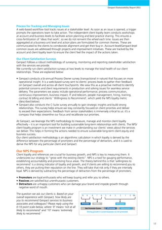 17
Genpact Sustainability Report 2011
Process for Tracking and Managing Issues
A web-based workflow tool tracks issues at a stakeholder level. As soon as an issue is opened, a trigger
prompts the operations team to take action. The independent client loyalty team conducts workshops
at account and business levels to facilitate action planning and best practice sharing. This ensures a
cross-fertilization of ‘ideas that work’, so we do not reinvent the wheel each time. Issues are then
aggregated at a business-unit level and action plans are formulated for common themes. These are
communicated to the clients to corroborate alignment and get their buy-in. Account-level/Genpact-level
common issues are addressed through projects and improvement initiatives. These are tracked by the
account and client loyalty team to ensure the client feel the impact of the actions taken.
Our Client Satisfaction Surveys
Genpact follows a robust methodology of surveying, monitoring and reporting stakeholder satisfaction
with the services we provide.
We currently run client satisfaction surveys at two levels to manage the total health of our client
relationships. These are explained below:
•	Genpact conducts a bi-annual Process Owner survey (transactional in nature) that focuses on more
operational insight. It is a web-based survey sent to clients’ process leads to gather their feedback
on Genpact overall and across all client touchpoints. We view this as a proactive method to identify
potential concerns and client requirements in production and solving issues for seamless service
delivery. The parameters we assess include operational performance, process communication,
continuous improvement, business impact, IT and telecom, people management, hiring, training,
contract & billing and clients’ ‘Willingness to Recommend’, which yield the NPS loyalty metric
(described below).
•	Genpact also conducts the C-Suite survey annually to gain strategic insights and build strong
relationships. This survey helps ensure we stay constantly focused on client priorities and deliver
to exceed their expectations. Feedback from senior stakeholders is immensely critical to us: it’s a
compass that helps streamline our focus and recalibrate our priorities.
At Genpact, we leverage the NPS methodology to measure, manage and monitor client loyalty
effectively – it is an important tool for building sustainable long-term relationships with clients. The NPS/
client loyalty program is an investment we make in understanding our clients’ views about the services
we deliver. This helps in forming the actions needed to ensure sustainable long-term client equity and
business success.
Our client satisfaction methodology is an algorithmic calculation in which loyalty is derived by the
difference between the percentage of promoters and the percentage of detractors, and it is used to
derive the NPS for any particular client and Genpact.
Our NPS Program
Client loyalty and references are crucial for business growth, and NPS is key to measuring them. It
underscores our strategy to “grow with the existing clients”. NPS is a tool for gauging performance,
establishing accountability and prioritizing focus areas. The theory behind this is that ‘willingness to
recommend’ is a strong indicator of loyalty and growth, and if clients are willing to recommend you to
others, they are putting their reputation on the line. They will take that risk only if they are intensely
loyal. NPS is derived by subtracting the percentage of detractors from the percentage of promoters.
•	Promoters are loyal enthusiasts who will keep buying and refer you to others.
•	Passives are satisfied but unenthusiastic customers.
•	Detractors are unhappy customers who can damage your brand and impede growth through
negative word of mouth.
The question we ask our clients is: Based on your
overall experience with Genpact, how likely are
you to recommend Genpact services to business
associates and colleagues? Please reply using the
0-10 point scale below, where ‘0’ means ‘not at all
likely to recommend’ and ‘10’ means ‘extremely
likely to recommend.’
10 9 8 7 6 5 4 3 2 1 0 NA
Driving growth in current business via net promoted
Promoter
%PromoterNet Promoter Score=
Passive Detractors
%Detractors{ }
 