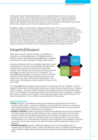 19
Genpact Sustainability Report 2011
We also try to foster relationships between our senior leadership team and our clients’ senior
management. These ‘C-level‘ relationships ensure that both parties are focused on establishing
priorities, aligning objectives and driving client value from the top down. High-level executive
relationships have been particularly constructive as a means of increasing business from our existing
clients. It also provides us with a forum for addressing client concerns.
We follow a rigorous review process to evaluate all new business. This is to ensure that all new
business fits with our pricing and service objectives. This process starts with the presentation of new
business to our deal review committee which comprises members of our senior leadership team along
with operations people and members of our finance department. This committee applies a set of
well-developed criteria to review the key terms of that new business. If, as a result of the review, the
committee concludes that the new business is potentially attractive and a good use of our resources,
then our business development team is authorized to pursue the opportunity. Prior to executing any
contract in respect of new business, our deal review committee meets again to review the client
relationship and confirm that the terms of the new business continue to meet our criteria.
Integrity@Genpact
Values define character, whether that be of an individual, an
institution or a business organization. The distilled essence of
Genpact’s values is represented by Integrity@Genpact, something
that drives the way every employee in Genpact thinks and acts.
As Genpact establishes itself as a truly global organization and an
industry leader, it is important to reemphasize the organization’s
unwavering commitment to integrity and ethical business
practices. These have been the cornerstones of Genpact’s success
and helped set it apart from the rest of its competitors. The
Integrity@Genpact handbook is a document which on one hand
sheds light on the way Genpact has done business for the past
decade and on the other intends to be the guiding light in the
years to come. All employees undergo integrity training when they
join Genpact.
This Integrity@Genpact handbook has two sections. It first lays down the five “Principles” on which
Genpact intends to build its entire growth infrastructure. These have been referred to as the “Genpact
Code of Conduct”. The second section introduces the employees to the nine fundamental “Policies”
which must be adhered to by everyone throughout their professional careers at Genpact. The Policies
have a direct correlation to the Principles. The Principles are Genpact’s goals and the Policies are the
means to achieve them. The nine Policies have been divided into four groups:
Protecting Reputation
•	Privacy: Genpact is committed to protecting all confidential and personal information that it
accesses, creates, receives, maintains or otherwise uses on behalf of its customers. It is the duty of
each Genpact employee to protect such confidential and personal information and other sensitive
data from inappropriate or unauthorized use or disclosure.
•	Conflicts of Interest: Genpact recognizes and respects that employees may take part in legitimate
financial, business and other activities outside their jobs. However, such activities must be lawful
and free of conflict with employee responsibilities towards Genpact. Employees must not misuse
Genpact’s resources or influence, or discredit Genpact’s name and reputation in such interactions.
The effectiveness of this policy depends in large part on the cooperation of all employees in disclosing
any situation that may be contrary to the intent of the Policy and the standards of conduct that it
expresses.
•	Intellectual Property: Genpact’s intellectual property is one of its most valuable assets. It is
Genpact’s policy to establish, protect, maintain and defend its rights in all intellectual property and to
use those rights in legally responsible ways. Genpact respects the valid intellectual property rights of
others.
Protecting
reputation
Commitment
to integrity
Respecting
Genpact
community
Competing
globally
 