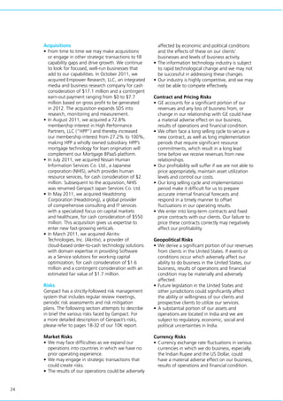 24
Acquisitions
•	From time to time we may make acquisitions
or engage in other strategic transactions to fill
capability gaps and drive growth. We continue
to look for focused, well-run businesses that
add to our capabilities. In October 2011, we
acquired Empower Research, LLC, an integrated
media and business research company for cash
consideration of $17.1 million and a contingent
earn-out payment ranging from $0 to $7.7
million based on gross profit to be generated
in 2012. The acquisition expands SDS into
research, monitoring and measurement.
•	In August 2011, we acquired a 72.8%
membership interest in High Performance
Partners, LLC (“HPP”) and thereby increased
our membership interest from 27.2% to 100%,
making HPP a wholly owned subsidiary. HPP’s
mortgage technology for loan origination will
complement our Mortgage BPaaS platform.
•	In July 2011, we acquired Nissan Human
Information Services Co. Ltd., a Japanese
corporation (NHIS), which provides human
resource services, for cash consideration of $2
million. Subsequent to the acquisition, NHIS
was renamed Genpact Japan Services Co. Ltd.
•	In May 2011, we acquired Headstrong
Corporation (Headstrong), a global provider
of comprehensive consulting and IT services
with a specialized focus on capital markets
and healthcare, for cash consideration of $550
million. This acquisition gives us expertise to
enter new fast-growing verticals.
•	In March 2011, we acquired Akritiv
Technologies, Inc. (Akritiv), a provider of
cloud-based order-to-cash technology solutions
with domain expertise in providing Software
as a Service solutions for working capital
optimization, for cash consideration of $1.6
million and a contingent consideration with an
estimated fair value of $1.7 million.
Risks
Genpact has a strictly-followed risk management
system that includes regular review meetings,
periodic risk assessments and risk mitigation
plans. The following section attempts to describe
in brief the various risks faced by Genpact. For
a more detailed description of Genpact’s risks,
please refer to pages 18-32 of our 10K report.
Market Risks
•	We may face difficulties as we expand our
operations into countries in which we have no
prior operating experience.
•	We may engage in strategic transactions that
could create risks.
•	The results of our operations could be adversely
affected by economic and political conditions
and the effects of these on our clients’
businesses and levels of business activity.
•	The information technology industry is subject
to rapid technological change and we may not
be successful in addressing these changes.
•	Our industry is highly competitive, and we may
not be able to compete effectively.
Contract and Pricing Risks
•	GE accounts for a significant portion of our
revenues and any loss of business from, or
change in our relationship with GE could have
a material adverse effect on our business,
results of operations and financial condition.
•	We often face a long selling cycle to secure a
new contract, as well as long implementation
periods that require significant resource
commitments, which result in a long lead
time before we receive revenues from new
relationships.
•	Our profitability will suffer if we are not able to
price appropriately, maintain asset utilization
levels and control our costs.
•	Our long selling cycle and implementation
period make it difficult for us to prepare
accurate internal financial forecasts and
respond in a timely manner to offset
fluctuations in our operating results.
•	We enter into long-term contracts and fixed
price contracts with our clients. Our failure to
price these contracts correctly may negatively
affect our profitability.
Geopolitical Risks
•	We derive a significant portion of our revenues
from clients in the United States. If events or
conditions occur which adversely affect our
ability to do business in the United States, our
business, results of operations and financial
condition may be materially and adversely
affected.
•	Future legislation in the United States and
other jurisdictions could significantly affect
the ability or willingness of our clients and
prospective clients to utilize our services.
•	A substantial portion of our assets and
operations are located in India and we are
subject to regulatory, economic, social and
political uncertainties in India.
Currency Risks
•	Currency exchange rate fluctuations in various
currencies in which we do business, especially
the Indian Rupee and the US Dollar, could
have a material adverse effect on our business,
results of operations and financial condition.
 