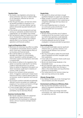 25
Genpact Sustainability Report 2011
Taxation Risks
•	Tax matters, new legislation and actions by
taxing authorities may have an adverse effect
on our operations, effective tax rate and
financial condition.
•	Over the past few years, we have lost certain
tax benefits provided to companies in our
industry and it is not clear whether new tax
policies will provide equivalent benefits and
incentives.
•	If the transfer pricing arrangements we have
among our subsidiaries are determined to be
inappropriate, our tax liability may increase.
•	We may become subject to taxation as a result
of our incorporation in Bermuda or place of
management, which would have a material
adverse effect on our business, results of
operations and financial condition.
Legal and Regulatory Risks
•	Restrictions on entry visas may affect our ability
to compete for and provide services to clients,
which could have a material adverse effect on
our business and financial results.
•	We could be liable to our clients for
damages and subject to criminal liability,
and our reputation could be damaged if our
information systems are breached or client data
is compromised.
•	Any failures to adhere to the regulations that
govern our business could result in our being
unable to effectively perform our services.
Failure to adhere to regulations that govern our
clients’ businesses could result in breaches of
contract under our MSAs.
•	Some of our contracts contain provisions
which, if triggered, could result in lower future
revenues and have a material adverse effect on
our business, results of operation and financial
condition.
•	Our business could be materially and adversely
affected if we do not protect our intellectual
property or if our services are found to infringe
on the intellectual property of others.
•	If more stringent labor laws become applicable
to us or if our employees unionize, our
profitability may be adversely affected.
Business Continuity Risks
•	We may be subject to claims for substantial
damages by our clients arising out of
disruptions to their businesses or inadequate
service, and our insurance coverage may be
inadequate.
People Risks
•	We may fail to attract and retain enough
qualified employees to support our operations.
•	Wage increase in countries in which we have
operations may prevent us from sustaining our
competitive advantage and may reduce our
profit margin.
•	Our senior leadership team is critical to
our continued success and the loss of such
personnel could harm our business.
Security Risks
•	Terrorist attacks and other acts of violence
involving any of the countries in which we or
our clients have operations could adversely
affect our operations and client confidence.
•	Providing adequate security for female
employees in company-provided transportation.
Shareholding Risks
•	Our principal shareholders exercise significant
influence over us, and their interests in our
business may be different from common
shareholders.
•	We may not be able to realize the entire book
value of goodwill and other intangible assets
from acquisitions.
•	Future sales of our common shares could cause
our share price to decline.
•	We do not intend to pay dividends in the
foreseeable future.
•	We are organized under the laws of Bermuda,
and Bermuda law differs from the laws in
effect in the United States and may afford less
protection to shareholders.	
•	The market price for our common shares has
been and may continue to be volatile.
Climate Change Risks
•	Our Delivery Centers are at risk of damage from
natural disasters and other disruptions.
Environment and Resource Efficiency Risks
•	We may face fines /penalties if we do not
adhere to regulations stipulated by the Pollution
Control Board.
•	If we do not reduce our energy and water
consumption, we might not be able to keep
our operating costs low
 