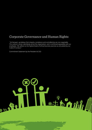 27
Genpact Sustainability Report 2011
Corporate Governance and Human Rights
“At Genpact, we believe that integrity, compliance and controllership are non-negotiable.
This culture is driven relentlessly across the organization, and is reinforced repeatedly with our
employees. We adhere to the highest levels of ethical business practices as articulated by our
Code of Conduct.”
Commitment Statement by the President & CEO
 