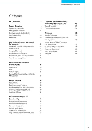 3
Genpact Sustainability Report 2011
Contents
CEO Statement 	 4
Report Overview	 6
Organizational Profile	 8
Management Structure	 12
Our Approach to Sustainability 	 7
Our Stakeholders	 10
Materiality	 10
Our Business Strategy & Economic
Performance 	 13
Our Products and Business Segments 	 14
Our Customers 	 15
Integrity@Genpact 	 19
Our Economic Performance 	 21
Key Impacts, Risks and Opportunities 	 23
Awards and Recognition 	 26
Corporate Governance and
Human Rights 	 27
Governance 	 28
Ethics 	 29
Human Rights	 33
Supply Chain Sustainability and Vendor 	
Management	 34
People Practices 	 36
Recruitment 	 38
Development and Training 	 40
Employee Retention and Engagement 	 42
Diversity and Equal Opportunity 	 49
Health and Safety 	 51
Environmental Impact and
Sustainability 	 54
Environmental Stewardship 	 55
Environmental Compliance 	 55
Resource Conservation 	 56
Carbon Minimization 	 61
Stakeholder Participation 	 64
Way Forward and Environment Goals 	 65
Corporate Social Responsibility -
Permeating the Genpact DNA 	 66
Caring@Genpact	 67
Community Investment 	 71
Annexure 	 30
Board of Directors 	 73
Memberships and Associations with
Industry Forums 	 75
United Nations Global Compact -
The Ten Principles 	 76
NVG Report Application Table 	 77
Assurance Statement 	 80
GRI Content Index 	 81
Feedback 	 94
 