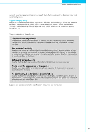35
Genpact Sustainability Report 2011
The principal points of the policy are:
Suppliers can raise concerns to the Vice-President of Sourcing and Compliance.
currently undertaking a project to green our supply chain. Further details will be discussed in our next
sustainability report.
Supplier Integrity Policy
Genpact’s Supplier Integrity Policy for Suppliers is a document which sheds light on the way we would
expect our suppliers to follow in their conduct while working on Genpact contracts/assignments.
This Policy is applicable to all third parties acting for or on our behalf such as consultants, agents,
contractors, etc.
Obey Laws and Regulations
Suppliers shall follow all applicable laws of the land and also rules and regulations defined by
Genpact from time to time to ensure complete compliance to the law to ensure fair business
practices.
Respect Confidentiality
Suppliers shall protect all confidential and personal information that it accesses, creates, receives,
maintains or otherwise uses on behalf of Genpact or its employees. It is the duty of each supplier
to protect such confidential and personal information and other sensitive data from inappropriate
or unauthorized use or disclosure.
Safeguard Genpact Assets
Supplier shall not disclose proprietary information and not misuse company resources
Avoid even the appearance of Impropriety
Supplier has a responsibility to sensitize its employees regarding all situations that can create a
potential conflict of interest
No Community, Gender or Race Discrimination
Supplier shall commit to Fair Employment Practices, including the prohibition against all forms of
discrimination - based on age, race, community, color, region, religion and gender and observe all
applicable labor and employment laws.
 