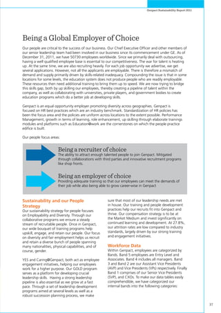 37
Genpact Sustainability Report 2011
Being a Global Employer of Choice
Our people are critical to the success of our business. Our Chief Executive Officer and other members of
our senior leadership team had been involved in our business since its commencement under GE. As of
December 31, 2011, we have 50730 employees worldwide. Since we primarily deal with outsourcing,
having a well qualified employee base is essential to our competitiveness. The war for talent is heating
up. At the same time, we are also recruiting heavily. For each job opportunity we advertise, we get
several applications. However, not all the applicants are employable. There is therefore a mismatch of
demand and supply primarily driven by skills-related inadequacy. Compounding the issue is that in some
locations for some levels, the education system does not produce people who are readily employable.
These resources then need additional training to bring them up to speed. We are now trying to bridge
this skills gap, both by up skilling our employees, thereby creating a pipeline of talent within the
company, as well as collaborating with universities, private players, and government bodies to create
education programs which do a better job at developing skills.
Genpact is an equal opportunity employer promoting diversity across geographies. Genpact is
focused on HR best practices which are an industry benchmark. Standardization of HR policies has
been the focus area and the policies are uniform across locations to the extent possible. Performance
Management, growth in terms of learning, role enhancement, up skilling through elaborate trainings
modules and platforms such as Education@work are the cornerstones on which the people practice
edifice is built.
Our people focus areas:
Being a recruiter of choice
The ability to attract enough talented people to join Genpact. Mitigated
through collaborations with third parties and innovative recruitment programs
like shop fronts.
Being an employer of choice
Providing adequate training so that our employees can meet the demands of
their job while also being able to grow career-wise in Genpact
Sustainability and our People
Strategy
Our sustainability strategy for people focuses
on Employability and Diversity. Through our
collaborative programs we ensure a steady
stream of recruitable people. Once in Genpact,
our wide bouquet of training programs help
upskill, engage, and retain our people. Our focus
on diversity and fair employment helps us recruit
and retain a diverse bunch of people spanning
many nationalities, physical capabilities, and of
course, gender.
YES and Caring@Genpact, both act as employee
engagement initiatives, helping our employees
work for a higher purpose. Our GOLD program
serves as a platform for developing crucial
leadership skills. Having a strong leadership
pipeline is also essential as we grow at a fast
pace. Through a set of leadership development
programs aimed at several levels as well as a
robust succession planning process, we make
sure that most of our leadership needs are met
in house. Our training and people development
practices help our recruits fit into Genpact and
thrive. Our compensation strategy is to be at
the Market Medium and invest significantly on
continued learning and development. At 27.8%,
our attrition rates are low compared to industry
standards, largely driven by our strong training
and engagement initiatives.
Workforce Data
Within Genpact, employees are categorized by
Bands. Band 5 employees are Entry Level and
Associates. Band 4 includes all managers. Band
3 and Band 2 are our Assistant Vice Presidents
(AVP) and Vice Presidents (VPs) respectively. Finally
Band 1 comprises of our Senior Vice Presidents
(SVP), and CXOs. To make our data tables easily
comprehendible, we have categorized our
internal bands into the following categories:
 