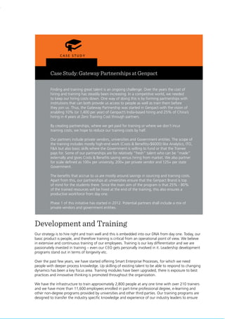 40
Case Study: Gateway Partnerships at Genpact
Finding and training great talent is an ongoing challenge. Over the years the cost of
hiring and training has steadily been increasing. In a competitive world, we needed
to keep our hiring costs down. One way of doing this is by forming partnerships with
institutions that can both provide us access to people as well as train them before
they join us. Thus, the Gateway Partnership was started in Genpact with the vision of
enabling 10% (or 1,400 per year) of Genpact’s India-based hiring and 25% of China’s
hiring in 4 years at Zero Training Cost through partners.
By creating partnerships, where we get paid for training or where we don’t incur
training costs, we hope to reduce our training costs by half.
Our partners include private vendors, universities and Government entities. The scope of
the training includes mostly high-end work (Costs & Benefits>$6000) like Analytics, ITO,
F&A but also basic skills where the Government is willing to fund or that the Trainee
pays for. Some of our partnerships are for relatively “fresh” talent who can be “made”
externally and gives Costs & Benefits saving versus hiring from market. We also partner
for scale defined as 100+ per university, 200+ per private vendor and 125+ per state
Government.
The benefits that accrue to us are mostly around savings in sourcing and training costs.
Apart from this, our partnerships at universities ensure that the Genpact Brand is top
of mind for the students there. Since the main aim of the program is that 25% - 80%
of the trained resources will be hired at the end of the training, this also ensures a
productive workforce from day one.
Phase 1 of this initiative has started in 2012. Potential partners shall include a mix of
private vendors and government entities.
Development and Training
Our strategy is to hire right and train well and this is embedded into our DNA from day one. Today, our
basic product is people, and therefore training is critical from an operational point of view. We believe
in extensive and continuous training of our employees. Training is our key differentiator and we are
passionately invested in training – even our CEO gets personally involved in it. Leadership development
programs stand out in terms of longevity etc.
Over the past few years, we have started offering Smart Enterprise Processes, for which we need
people with deeper process knowledge. Up skilling of existing talent to be able to respond to changing
dynamics has been a key focus area. Training modules have been upgraded, there is exposure to best
practices and innovative thinking is promoted throughout the organization.
We have the infrastructure to train approximately 2,800 people at any one time with over 210 trainers
and we have more than 11,600 employees enrolled in part-time professional degree, e-learning and
other non-degree programs provided by universities and other third parties. Our training programs are
designed to transfer the industry specific knowledge and experience of our industry leaders to ensure
 