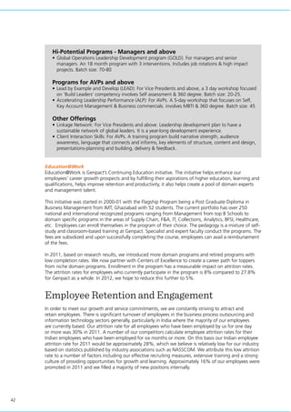 42
Education@Work
Education@Work is Genpact’s Continuing Education initiative. The initiative helps enhance our
employees’ career growth prospects and by fulfilling their aspirations of higher education, learning and
qualifications, helps improve retention and productivity, it also helps create a pool of domain experts
and management talent.
This initiative was started in 2000-01 with the Flagship Program being a Post Graduate Diploma in
Business Management from IMT, Ghaziabad with 52 students. The current portfolio has over 250
national and international recognized programs ranging from Management from top B Schools to
domain specific programs in the areas of Supply Chain, F&A, IT, Collections, Analytics, BFSI, Healthcare,
etc. Employees can enroll themselves in the program of their choice. The pedagogy is a mixture of self-
study and classroom-based training at Genpact. Specialist and expert faculty conduct the programs. The
fees are subsidized and upon successfully completing the course, employees can avail a reimbursement
of the fees.
In 2011, based on research results, we introduced more domain programs and retired programs with
low completion rates. We now partner with Centers of Excellence to create a career path for toppers
from niche domain programs. Enrollment in the program has a measurable impact on attrition rates.
The attrition rates for employees who currently participate in the program is 8% compared to 27.8%
for Genpact as a whole. In 2012, we hope to reduce this further to 5%.
Employee Retention and Engagement
In order to meet our growth and service commitments, we are constantly striving to attract and
retain employees. There is significant turnover of employees in the business process outsourcing and
information technology sectors generally, particularly in India where the majority of our employees
are currently based. Our attrition rate for all employees who have been employed by us for one day
or more was 30% in 2011. A number of our competitors calculate employee attrition rates for their
Indian employees who have been employed for six months or more. On this basis our Indian employee
attrition rate for 2011 would be approximately 28%, which we believe is relatively low for our industry
based on statistics published by industry associations such as NASSCOM. We attribute this low attrition
rate to a number of factors including our effective recruiting measures, extensive training and a strong
culture of providing opportunities for growth and learning. Approximately 16% of our employees were
promoted in 2011 and we filled a majority of new positions internally.
Hi-Potential Programs - Managers and above
•	Global Operations Leadership Development program (GOLD). For managers and senior
managers. An 18 month program with 3 interventions. Includes job rotations & high impact
projects. Batch size: 70-80
Programs for AVPs and above
•	Lead by Example and Develop (LEAD): For Vice Presidents and above, a 3 day workshop focused
on ‘Build Leaders’ competency involves Self assessment & 360 degree. Batch size: 20-25.
•	Accelerating Leadership Performance (ALP): For AVPs. A 5-day workshop that focuses on Self,
Key Account Management & Business commercials. involves MBTI & 360 degree. Batch size: 45
Other Offerings
•	Linkage Network: For Vice Presidents and above. Leadership development plan to have a
sustainable network of global leaders. It is a year-long development experience.
•	Client Interaction Skills: For AVPs. A training program build narrative strength, audience
awareness, language that connects and informs, key elements of structure, content and design,
presentations-planning and building, delivery & feedback.
 