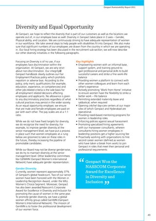 49
Genpact Sustainability Report 2011
Diversity and Equal Opportunity
At Genpact, we hope to reflect the diversity that is part of our customers as well as the locations we
operate out of, in our employee base as well. Diversity in Genpact takes place in 3 axes – Gender,
Physical ability, and Location. We are continuously striving to have adequate representation of women
in our workforce. We take several steps to help people with disabilities fit into Genpact. We also make
sure that significant numbers of our employees are drawn from the country in which we are operating
in. Our local hiring strategy has been discussed in the recruitment sub-section; we will now describe
our other diversity initiatives in the following paragraphs.
Focusing on Diversity is of no use, if our
employees face discrimination within the
organization. At Genpact, we are very strict
about non-discrimination. Our integrity@
Genpact handbook clearly outlines our Fair
Employment Practices policy which prohibits
nepotism or adverse bias. According to the
policy, only merit, qualifications (for example,
education, experience, or competencies) and
other job-related criteria is the sole basis for
all employment related decisions affecting
employees and applicants. No allowance is given
to any discriminatory practices regardless of what
cultural practices may persist in the wider society.
As an equal opportunity employer, we ensure
that are male and female employees are paid on
par with each other. The pay scales are at a 1:1
ratio.
While we do not have fixed targets for diversity,
we do recognize the need for diversity. For
example, to improve gender diversity at the
senior management level, we have put a process
in place such that women employees at a rung
below are groomed to take on these roles in
the future, thereby increasing the pipeline of
promotable candidates.
While our Board may not be diverse gender-wise,
we do try to maintain diversity at the senior
management level. Other leadership committees
like GENWIN (Genpact Women’s International
Network) have adequate gender representation.
Gender Diversity
Currently, women represent approximately 37%
of Genpact’s global headcount. Two of our senior
women have been honored with the Women in
Leadership Recognition Award, under the WILL
Women’s Choice Segment. Moreover, Genpact
has also been awarded Nasscom’s Corporate
Award for Excellence in Diversity and Inclusion for
promoting the cause of women in the same year.
To promote gender diversity, we have a global
women affinity group called GenWIN (Genpact
Women’s International Network). The mission of
GenWIN is to foster the professional development
of our women force.
Key highlights
•	Empowering women with an informal base,
support system, and training ground to
gain professional and personal skills to build
successful careers and strike a fine work-life
balance
•	Providing women a platform to connect with
other women colleagues and learn from each
other’s experience
•	Actively promoting ‘Work from Home’ initiative
to ensure women have the flexibility to strike a
better work – life balance
•	Permitting extended maternity leave and
sabbatical, when required
•	Opening crèche/ day-care centers at our major
sites of which Genpact and Hyderabad are
operational.
•	Providing need-based mentoring programs for
women in leadership roles
•	Enforcing policies against sexual harassment
•	Promoting specialized hiring agreements
with our manpower consultants, wherein
consultants hiring women employees in
leadership positions get a higher sourcing fee
•	Proactively working with organizations to hire
second career women (defined as women
who have taken a break from work) to join
Genpact in roles that meet their personal and
professional requirements
Genpact Won the
NASSCOM Corporate
Award for Excellence
in Diversity and
Inclusion
 