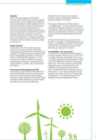 5
Genpact Sustainability Report 2011
Integrity
We are a pioneer signatory of the World
Economic Forum’s Partnering against Corruption
Initiative (PACI), which supports a zero tolerance
policy towards bribery and the development of a
practical and effective implementation program
that aims to raise business standards and
contribute to the goals of good governance and
economic development. We deal with our clients’
sensitive information; therefore, we need to
exhibit the highest order of ethics and integrity.
Our strong integrity-focus, complemented by our
ombudsman and no retaliation processes, helps
us achieve this.
People Practices
As we continue to move up the value chain
in terms of the services we offer, it becomes
increasingly important that we hire the right type
of people. Our people strategy is focused on two
areas – Employability and Diversity. At the end
of 2011, we had 50,730 employees, 37.27%
of which were women. Our focus on learning
and development has been a key contributor in
curbing attrition at 27.8%, one of the lowest in
the industry.
Environmental Stewardship and CSR
Since 2008, we have made a concerted effort to
tackle environmental concerns, primarily driven
by resource efficiency and decreasing carbon
emissions. At the workplace, the ISO 14001-2004
and OHSAS 18001-2007 Environmental, Health
and Safety norms are strictly adhered to.
Deploying Lean Six Sigma on our specific
processes, we have successfully reduced our
Energy and Water consumption.
Through our corporate citizenship program
“Caring@Genpact”, we have initiatives aimed at
increasing employability, healthcare, environment
and inclusion, applying our distinctive strengths to
maximize social and environmental value. Today,
we have more than 8000 volunteers across the
world.
CSR and environment costs are factored into
business unit budgets. At the leadership level, we
support sustainability by investing in the program
and resources, and assessing our processes as
efficiently as we do so for our clients.
Sustainability – The way ahead
In conclusion, the importance of sustainability is
no longer debated. The focus now is not on “IF”
a company should be sustainable, but on “How”
a company goes about being sustainable. If done
right, sustainability can clearly be a competitive
advantage. Our clients are some of the world’s
biggest companies and several of them are
undertaking sustainability journeys of their
own. A sustainability report, backed by a strong
internal focus, is our way of saying that we are
aligned to their goals as well. For me personally,
sustainability is a consolidated expression of
Intelligent Enterprises powered by Process.
 
