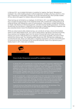 53
Genpact Sustainability Report 2011
in February 2011, we circulated information on avoiding Car napping. (See figure). Managing our
employees’ risks, while travelling abroad on official assignments, has been a key focus area for us. One
step in improving our travel safety is Genpact’s tie up with International SOS, which provides travelers
24 hour advice and support for medical, safety and similar exigencies globally.
These trainings are not limited to our employees. On 4th March, 2011, we celebrated National Safety
Day in Gurgaon focused primarily on the residential vendor staff. It started with a safety briefing to all
residential vendor staff followed by a series of training sessions. These sessions included Safe Working
on Height, Safe Working on Electrical Equipments, and Safe Chemical Handling procedures. To reinforce
the learnings from the sessions, a Safety Quiz was conducted. A Safety Slogan Writing Competition was
also conducted wherein most of the Residential Vendor Staff participated.
While we conduct several safety related trainings, we currently do not have a robust and formalized
system to track safety-related injuries. This is due to several reasons. Not being a manufacturing facility,
injury tracking is not mandatory. Apart from the nature of the job itself which makes injuries rare,
tracking such injuries is difficult because our employees’ work timings are flexible, with some of them
working from home as well. Thus calculating safety statistics like LTIA, LTIFR becomes challenging. In
countries like the USA, where such safety data is a regulatory requirement, we have a formal HR system
to record and furnish this information to the concerned authorities. None of our operations pose a
fatality hazard. In 2011, there were no fatalities.
Case study: Empower yourself to combat crime
In January 2011, our operating site in Surya Park Bangalore, conducted a week-long series
of sessions on how to be prepared to combat crime in January 2011. We invited Police
Inspector Vasudev VS who shared his experiences, views, and suggestions on how to be
prepared to combat crime. More than 45 employees from Surya Park and 35 employees
from SMS (through Video Conferencing) participated in this session and enhanced their
personal safety. A pepper spray kiosk was setup in the cafeteria offering special rates to
our employees. More than 57 employees brought their own cans of spray.
A talk on Karatandam, a traditional self defence art form from South India was organized
for our employees. Kara is Hand and Tandam is Dance. Karatandam is a form of martial
art that combines Karate, Judo, Wrestling, Varmakalai Vidya and stick and sword fighting.
Dr. Giri Prashanth shared interesting insights into the art form and demonstrated a few
ways to defend oneself during an attack. 25+ employees participated in the session.
A special training on Road Safety and Driving was organized for the cab drivers. They
were given tips on precautions to be taken during drops at night.
G4 a well known Security Agency from Bangalore was invited to the Surya park facility
where they shared their knowledge on terrorism - how to recognize and prevent anti-
social activities and the basics of prevention, response, & recovery. 35+ employees
participated in this awareness program.
 