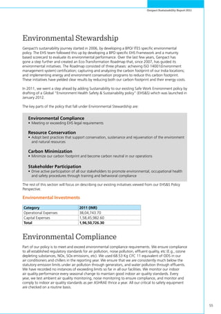 55
Genpact Sustainability Report 2011
Environmental Stewardship
Genpact’s sustainability journey started in 2006, by developing a BPO/ ITES specific environmental
policy. The EHS team followed this up by developing a BPO specific EHS Framework and a maturity
based scorecard to evaluate its environmental performance. Over the last few years, Genpact has
gone a step further and created an Eco-Transformation Roadmap that, since 2007, has guided its
environmental initiatives. The Roadmap consisted of three phases: achieving ISO 14001(Environment
management system) certification; capturing and analyzing the carbon footprint of our India locations;
and implementing energy and environment conservation programs to reduce this carbon footprint.
These initiatives have yielded clear results by reducing both our carbon footprint and their energy costs.
In 2011, we went a step ahead by adding Sustainability to our existing Safe Work Environment policy by
drafting of a Global “Environment Health Safety & Sustainability policy” (EHS&S) which was launched in
January 2012.
The key parts of the policy that fall under Environmental Stewardship are:
Environmental Compliance
Part of our policy is to meet and exceed environmental compliance requirements. We ensure compliance
to all established regulatory standards for air pollution, noise pollution, effluent quality, etc (E.g., ozone
depleting substances, NOx, SOx emissions, etc). We used 68.53 Kg CFC 11 equivalent of ODS in our
air conditioners and chillers in the reporting year. We ensure that we are consistently much below the
statutory emission limits under air pollution through generators, and water pollution through effluents.
We have recorded no instances of exceeding limits so far in all our facilities. We monitor our indoor
air quality performance every seasonal change to maintain good indoor air quality standards. Every
year, we test ambient air quality monitoring, noise monitoring to ensure compliance, and monitor and
comply to indoor air quality standards as per ASHRAE thrice a year. All our critical to safety equipment
are checked on a routine basis.
Environmental Investments
	
Category 2011 (INR)
Operational Expenses 38,04,743.70
Capital Expenses 1,58,45,982.60
Total 1,96,50,726.30
Environmental Compliance
•	Meeting or exceeding EHS legal requirements
Resource Conservation
•	Adopt best practices that support conservation, sustenance and rejuvenation of the environment
and natural resources
Carbon Minimization
•	Minimize our carbon footprint and become carbon neutral in our operations
Stakeholder Participation
•	Drive active participation of all our stakeholders to promote environmental, occupational health
and safety procedures through training and behavioral compliance
The rest of this section will focus on describing our existing initiatives viewed from our EHS&S Policy
Perspective.
 