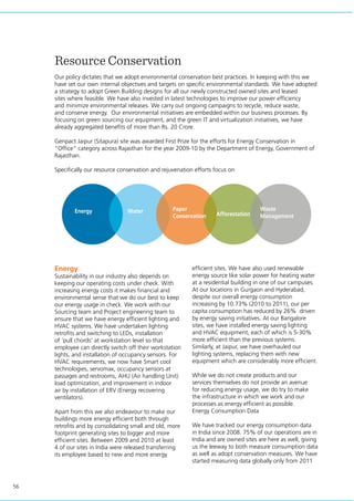 56
Resource Conservation
Our policy dictates that we adopt environmental conservation best practices. In keeping with this we
have set our own internal objectives and targets on specific environmental standards. We have adopted
a strategy to adopt Green Building designs for all our newly constructed owned sites and leased
sites where feasible. We have also invested in latest technologies to improve our power efficiency
and minimize environmental releases. We carry out ongoing campaigns to recycle, reduce waste,
and conserve energy. Our environmental initiatives are embedded within our business processes. By
focusing on green sourcing our equipment, and the green IT and virtualization initiatives, we have
already aggregated benefits of more than Rs. 20 Crore.
Genpact Jaipur (Sitapura) site was awarded First Prize for the efforts for Energy Conservation in
“Office” category across Rajasthan for the year 2009-10 by the Department of Energy, Government of
Rajasthan.
Specifically our resource conservation and rejuvenation efforts focus on
Energy
Sustainability in our industry also depends on
keeping our operating costs under check. With
increasing energy costs it makes financial and
environmental sense that we do our best to keep
our energy usage in check. We work with our
Sourcing team and Project engineering team to
ensure that we have energy efficient lighting and
HVAC systems. We have undertaken lighting
retrofits and switching to LEDs, installation
of ‘pull chords’ at workstation level so that
employee can directly switch off their workstation
lights, and installation of occupancy sensors. For
HVAC requirements, we now have Smart cool
technologies, servomax, occupancy sensors at
passages and restrooms, AHU (Air handling Unit)
load optimization, and improvement in indoor
air by installation of ERV (Energy recovering
ventilators).
Apart from this we also endeavour to make our
buildings more energy efficient both through
retrofits and by consolidating small and old, more
footprint generating sites to bigger and more
efficient sites. Between 2009 and 2010 at least
4 of our sites in India were released transferring
its employee based to new and more energy
efficient sites. We have also used renewable
energy source like solar power for heating water
at a residential building in one of our campuses.
At our locations in Gurgaon and Hyderabad,
despite our overall energy consumption
increasing by 10.73% (2010 to 2011), our per
capita consumption has reduced by 26% driven
by energy saving initiatives. At our Bangalore
sites, we have installed energy saving lighting
and HVAC equipment, each of which is 5-30%
more efficient than the previous systems.
Similarly, at Jaipur, we have overhauled our
lighting systems, replacing them with new
equipment which are considerably more efficient.
While we do not create products and our
services themselves do not provide an avenue
for reducing energy usage, we do try to make
the infrastructure in which we work and our
processes as energy efficient as possible.
Energy Consumption Data
We have tracked our energy consumption data
in India since 2008. 75% of our operations are in
India and are owned sites are here as well, giving
us the leeway to both measure consumption data
as well as adopt conservation measures. We have
started measuring data globally only from 2011
Energy Water Paper
Conservation Afforestation
Waste
Management
 