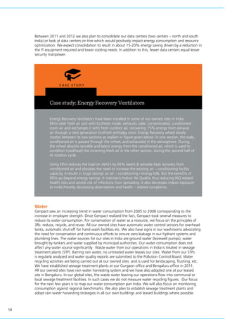 58
Case study: Energy Recovery Ventilators
Energy Recovery Ventilators have been installed in some of our owned sites in India.
ERVs treat fresh air unit with EcoFresh inside, exhausts stale, contaminated, conditioned
room air and exchanges it with fresh outdoor air, recovering 75% energy from exhaust
air through a next generation EcoFresh enthalpy rotor. Energy Recovery wheel slowly
rotates between its two sections as explain in figure given below. In one section, the stale,
conditioned air is passed through the wheel, and exhausted in the atmosphere. During,
the wheel absorbs sensible and latent energy from the conditioned air, which is used to
condition (cool/heat) the incoming fresh air in the other section, during the second half of
its rotation cycle.
Using ERVs reduces the load on AHU’s by 65% latent & sensible heat recovery from
conditioned air and obviates the need to increase the existing air – conditioning facility
capacity. It results in huge savings on air – conditioning / energy bills. But the benefits of
ERVs go beyond energy savings. It maintains Indoor Air Quality thus reducing IAQ related
health risks and avoids risk of infections from spreading. It also decreases indoor exposure
to mold thereby decreasing absenteeism and health – related complaints.
Water
Genpact saw an increasing trend in water consumption from 2005 to 2008 corresponding to the
increase in employee strength. Once Genpact realized the fact, Genpact took several measures to
reduce its water consumption. For conservation of water as a resource, we focus on the principles of
3Rs: reduce, recycle, and reuse. All our owned sites have automatic water control sensors for overhead
tanks, automatic shut-off for hand wash facilities etc. We also have signs in our washrooms advocating
the need for conservation and continuous efforts to ensure zero leakage in our hydrant systems and
plumbing lines. The water sources for our sites in India are ground water (borewell pumps), water
brought by tankers and water supplied by municipal authorities. Our water consumption does not
affect any water source significantly. Waste water from our operations in India is treated in sewage
treatment plants (STP). Barring rain water, no untreated water leaves our sites. Water from our STPs
is regularly analyzed and water quality reports are submitted to the Pollution Control Board. Water
recycling activities are being carried out at our owned sites and is used for landscaping, flushing, etc.
We have established sewage treatment plants at our Gurgaon office and Bengaluru office in 2011.
All our owned sites have rain water harvesting system and we have also adopted one at our leased
site in Bengaluru. In our global sites, the waste water leaving our operations flow into communal or
local sewage treatment facilities. In such cases we do not measure water recycling figures. Our focus
for the next few years is to map our water consumption pan India. We will also focus on monitoring
consumption against regional benchmarks. We also plan to establish sewage treatment plants and
adopt rain water harvesting strategies in all our own buildings and leased buildings where possible.
Between 2011 and 2012 we also plan to consolidate our data centers (two centers – north and south
India) or look at data centers on hire which would positively impact energy consumption and resource
optimization. We expect consolidation to result in about 15-20% energy saving driven by a reduction in
the IT equipment required and lower cooling needs. In addition to this, fewer data centers equal lesser
security manpower.
 