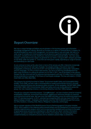 6
Report Overview
We have a unique heritage and believe we are pioneers in the business process and information
technology management industry. We built our business as a captive of General Electric Company. As
we demonstrated our value to GE management, our business grew in size and scope. We took on a
wide range of complex and critical processes and we became a significant provider to many of GE’s
businesses, including its Financing, Healthcare, Industrial and GE’s corporate offices. Our new name,
Genpact, conveys the business impact we generate for our clients. In August 2007, Genpact was listed
on the NYSE under the symbol ‘G’. Since then we have grown rapidly, expanding our range of services
and diversifying our client base.
As we continue to move up the value chain in terms of the services we offer, it becomes increasingly
important that we hire the right type of people. Our people strategy is focused on two areas –
Employability and Diversity. At the end of 2011 we had 50730 employees covering 50+ nationalities
and 25+ languages, 37.27% of which were women. Our focus on learning and development has
been a key contributor to curbing the attrition at of 27.8% in 2011, one of the lowest in the industry.
Genpact has also continued with its extensive training programs with over 3.5 million hours of training
being conducted at an average of 70.4 hours of training per employee. This has culminated in 10700+
Green Belts and 390+ Black Belts
The company has recently launched its Global “Environment Health Safety and Sustainability Policy
(EHS&S). Since 2008, we have made a concerted effort to tackle environmental concerns, primarily
driven by resource efficiency and decreasing carbon emissions. At the workplace, the ISO 14001-2004
and OHSAS 18001-2007 Environmental, Health and Safety norms are strictly adhered to across the
group. Our new Carpooling initiative is now being utilized by more than 1000 employees.
Through our corporate citizenship program “Caring@Genpact”, we have initiatives aimed at increasing
employability, healthcare, environment and inclusion, applying our distinctive strengths to maximize
social and environmental value. We have more than 8000 volunteers across the world and hosted more
than 175 volunteering events. In 2011, volunteering increased by 28% and now covers 23% of our
global employee strength. Employees have donated more than USD $ 260,000 last year from across
our office locations, including; India, Mexico, Philippines, Guatemala, and Hungary.
We’re a pioneer signatory of the World Economic Forum’s Partnering against Corruption Initiative
(PACI), which supports a zero tolerance policy towards bribery and the development of a practical and
effective implementation program which aims to raise business standards and contribute to the goals
of good governance and economic development. We deal with our clients’ sensitive information;
therefore, we need to exhibit the highest order of ethics and integrity. Our strong Integrity focus
complemented by our ombudsman process and no retaliation process helps us achieve this.
 