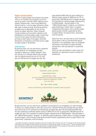 60
Paper conservation
We aim to reduce paper consumption by at least
10% in our facilities; this has been one of the
key focus areas in the ISO-14001 objectives and
targets. Programs like – Minus One (Reducing
the font size to 1 unit for paper efficiency, online
bills, back to back printing, promoting ceramic/
reusable cups to disposable, etc are our key
drivers for paper reduction. Other initiatives
include sending communication splashes to all
employees to minimize paper usage, maximizing
the use of soft copies for office transactions,
printing on both sides of the paper, restricted
distribution of stationery, and reducing the usage
of paper towels in all facilities.
Afforestation
By planting trees, we not only ensure a pleasant
surrounding for our employees, but also
manage to reduce our carbon footprint. Over
the course of its 100-year lifetime the average
tree can absorb around one ton of CO2
and
give out 260 pounds of oxygen per year. We
have planted 3000 trees this year, leading to a
lifetime carbon saving of 3000 tons of CO2
or
giving back 780,000 pounds of oxygen per year.
This translates to meeting oxygen requirements
for 6000 people . We participate in the
“MillionTreesGurgaon” program, an ambitious
goal of planting a million trees in Gurgaon
initiated by IamGurgaon, and currently a large
public-private initiative supported by other
Gurgaon NGOs, the government, corporates,
and civil society.
Apart from this, we have tied up with Growtrees.
org to plant a tree to commemorate special
occasions in our employees’ lives. An employee
will receive a certificate on his/her birthday
stating that a tree was planted in a particular
location.
All of our sites are located in urban areas and
therefore our operations cause no impact on
biodiversity.
By planting trees, we not only ensure a pleasant surrounding for our employees, but also manage
to reduce our carbon footprint. Over the course of its 100-year lifetime the average tree can absorb
around one ton of CO2
and give out 260 pounds of oxygen per year. We have planted 3000 trees
this year, leading to a lifetime carbon saving of 3000 tons of CO2
or giving back 780,000 pounds of
oxygen per year. This translates to meeting oxygen requirements for 6000 people*. We participate in
the “MillionTreesGurgaon” program, an ambitious goal of planting a million trees in Gurgaon initiated
by IamGurgaon, and currently a large public-private initiative supported by other Gurgaon NGOs, the
government, corporates, and civil society.
* Calculations are based on assumptions provided in Environment Canada. 2005. Envirozine. Issue 58. “On average, one mature tree produces
nearly 260 pounds of oxygen each year, meaning that two trees can provide enough oxygen for a family of four”. Trees are considered mature
when they reproduce and bear seed. http://www.carbonfootprint.com/plantingtrees.html: On average, one broad leaf tree will absorb in the
region of 1 tonne of carbon dioxide during its full life-time (approximately 100 years)
 