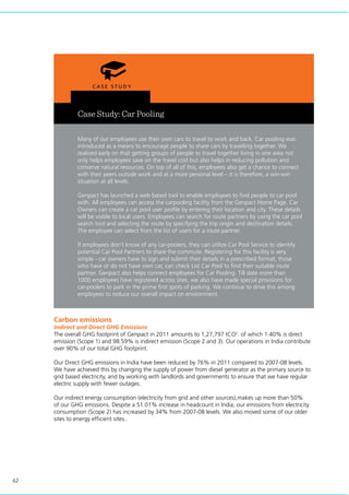 62
Case Study: Car Pooling
Many of our employees use their own cars to travel to work and back. Car pooling was
introduced as a means to encourage people to share cars by travelling together. We
realized early on that getting groups of people to travel together living in one area not
only helps employees save on the travel cost but also helps in reducing pollution and
conserve natural resources. On top of all of this, employees also get a chance to connect
with their peers outside work and at a more personal level – it is therefore, a win-win
situation at all levels.
Genpact has launched a web based tool to enable employees to find people to car pool
with. All employees can access the carpooling facility from the Genpact Home Page. Car
Owners can create a car pool user profile by entering their location and city. These details
will be visible to local users. Employees can search for route partners by using the car pool
search tool and selecting the route by specifying the trip origin and destination details.
The employee can select from the list of users for a route partner.
If employees don’t know of any car-poolers, they can utilize Car Pool Service to identify
potential Car Pool Partners to share the commute. Registering for this facility is very
simple - car owners have to sign and submit their details in a prescribed format, those
who have or do not have own car, can check List Car Pool to find their suitable route
partner. Genpact also helps connect employees for Car Pooling. Till date more than
1000 employees have registered across sites, we also have made special provisions for
car-poolers to park in the prime first spots of parking. We continue to drive this among
employees to reduce our overall impact on environment.
Carbon emissions
Indirect and Direct GHG Emissions
The overall GHG footprint of Genpact in 2011 amounts to 1,27,797 tCO2
. of which 1.40% is direct
emission (Scope 1) and 98.59% is indirect emission (Scope 2 and 3). Our operations in India contribute
over 90% of our total GHG footprint.
Our Direct GHG emissions in India have been reduced by 76% in 2011 compared to 2007-08 levels.
We have achieved this by changing the supply of power from diesel generator as the primary source to
grid based electricity, and by working with landlords and governments to ensure that we have regular
electric supply with fewer outages.
Our indirect energy consumption (electricity from grid and other sources),makes up more than 50%
of our GHG emissions. Despite a 51.01% increase in headcount in India, our emissions from electricity
consumption (Scope 2) has increased by 34% from 2007-08 levels. We also moved some of our older
sites to energy efficient sites..
 