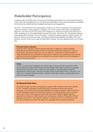 64
Stakeholder Participation
In keeping with our EHS&S policy, driving active stakeholder participation for environmental activities is
a focus area. Our employees are our most significant stakeholder and the journey towards a sustainable
future cannot be attained without employee participation and engagement.
The YES’ – You Environment and Sustainability’ initiative is our effort to spearhead such participation.
Under this initiative, various programs, campaigns, the ‘iThink’ portal to post ideas, and leadership
blogs like ‘I am doing my bit’ that inspire other employees to contribute towards saving electricity or
water, all leading to a sustainable lifestyle have been launched. Apart from this, showcasing employee
sustainability efforts through ‘one minute videos’, introducing carpool programs, organizing clean up
drives for premises and society at large, and sapling plantation by employees and leaders who visits
Genpact, and the community at large are some other initiatives. We also celebrate events such as Earth
Day.
Personal Carbon Calculator
Personal carbon calculator initiative was launched with an objective to make employees
personally accountable and aware of how our everyday activities like watching TV, using car
to commute, using water, lights, fans, AC, air travel, etc., contribute to carbon emissions. It
helps individuals take accountability for reducing their footprint. The initiative has been received
positively and several employees have calculated their personal footprints and have pledged to
reduce it at home and work.
Go Beyond Earth Hour
iThink
‘iThink’ is a portal where employees can submit ideas on environmental conservation which
are evaluated and implemented where practically feasible. Many ideas have been successfully
implemented across sites, some of them are using sippers or reusable glasses instead of
disposable for drinking water, reduction of paper towels, double sided printing, reduction in the
prints of our transport related log sheets, computer hibernation projects, spring loaded taps to
reduce the water wastage.
Since 2007 Genpact has been participating to support WWF initiative of Earth Hour globally.
In 2011, Genpact conducted a month long series of activities to drive environmental
awareness. The activities were conducted globally and included a ‘polyman’ walk across floors
to make employees aware of the ill effects of plastics, Eco-friendly product kiosks, a fashion
show’ junk to Funk’, showcasing documentaries and movies related to global warming,
green gift to a friend, etc. Other locations such as Romania, initiated a “Ride a Bike to Work”
program as part of the “Earth Month” program. On March 26, 2011 from 8:30 pm to 9:30
pm, all our locations turned off their lights and unplugged all non essential equipment.
 