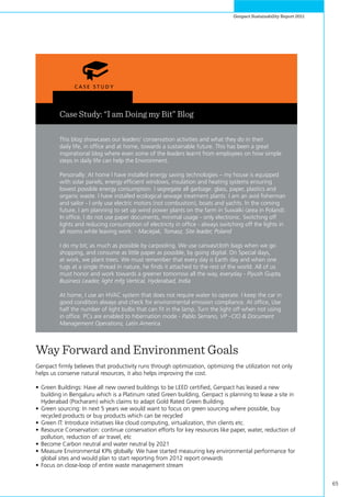 65
Genpact Sustainability Report 2011
Case Study: “I am Doing my Bit” Blog
This blog showcases our leaders’ conservation activities and what they do in their
daily life, in office and at home, towards a sustainable future. This has been a great
inspirational blog where even some of the leaders learnt from employees on how simple
steps in daily life can help the Environment.
Personally: At home I have installed energy saving technologies – my house is equipped
with solar panels, energy efficient windows, insulation and heating systems ensuring
lowest possible energy consumption. I segregate all garbage: glass, paper, plastics and
organic waste. I have installed ecological sewage treatment plants. I am an avid fisherman
and sailor - I only use electric motors (not combustion), boats and yachts. In the coming
future, I am planning to set up wind power plants on the farm in Suwalki (area in Poland).
In office, I do not use paper documents, minimal usage - only electronic. Switching off
lights and reducing consumption of electricity in office - always switching off the lights in
all rooms while leaving work. - Maciejak, Tomasz, Site leader, Poland
I do my bit; as much as possible by carpooling. We use canvas/cloth bags when we go
shopping, and consume as little paper as possible, by going digital. On Special days,
at work, we plant trees. We must remember that every day is Earth day and when one
tugs at a single thread in nature, he finds it attached to the rest of the world. All of us
must honor and work towards a greener tomorrow all the way, everyday - Piyush Gupta,
Business Leader, light mfg Vertical, Hyderabad, India
At home, I use an HVAC system that does not require water to operate. I keep the car in
good condition always and check for environmental emission compliance. At office, Use
half the number of light bulbs that can fit in the lamp. Turn the light off when not using
in office. PCs are enabled to hibernation mode - Pablo Serrano, VP –CIO & Document
Management Operations, Latin America.
Way Forward and Environment Goals
Genpact firmly believes that productivity runs through optimization, optimizing the utilization not only
helps us conserve natural resources, it also helps improving the cost.
•	Green Buildings: Have all new owned buildings to be LEED certified, Genpact has leased a new
building in Bengaluru which is a Platinum rated Green building, Genpact is planning to lease a site in
Hyderabad (Pocharam) which claims to adapt Gold Rated Green Building.
•	Green sourcing: In next 5 years we would want to focus on green sourcing where possible, buy
recycled products or buy products which can be recycled
•	Green IT: Introduce initiatives like cloud computing, virtualization, thin clients etc.
•	Resource Conservation: continue conservation efforts for key resources like paper, water, reduction of
pollution, reduction of air travel, etc
•	Become Carbon neutral and water neutral by 2021
•	Measure Environmental KPIs globally: We have started measuring key environmental performance for
global sites and would plan to start reporting from 2012 report onwards
•	Focus on close-loop of entire waste management stream
 