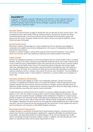 69
Genpact Sustainability Report 2011
Awarded #1
Corporate in India-wide Corporate Challenge for 2010 and 2011 in the Corporate India Giving
Challenge, an initiative by GiveIndia, one of India’s top fund raising intermediaries, whereby
Genpact employees raised money for the less privileged, surpassing all other corporate
participants by a significant margin.
Disaster Relief
The victims of natural disaster struggle to rebuild their lives and get back to their normal routine. Their
immediate priority is food, shelter, clothing, medical assistance, and security. Genpact has always
contributed significantly in the recovery process and has extended all the necessary support and
resources to the victims. Examples include the Haiti cyclone, Jammu and Kashmir Avalanche, Orissa
floods and Japan Earthquake.
Social Investments
We present solutions that leverage our unique competencies and our donations are targeted at
sustainable and scalable socio-economic developments in the causes of employability, healthcare,
environment and inclusion.
Genpact is currently involved in various other ongoing social investments programs. Two programs
which merit mention are Primary Healthcare Dispensary and Industry-Academia Partnership.
Public Health
Genpact has adopted and restored a non-functional government-run primary health center in Gurgaon,
Haryana. As part of this effort, Genpact has provided the healthcare center with a team of doctors and
nurses to help the many underprivileged citizens who otherwise do not have access to primary medical
care. Services at the health center, focus on the preventive aspects of diseases such as basic health
check-ups, pathological tests, immunizations, eye examinations and diagnostic tests. Free medicine is
also provided at the facility. As an extension of these services we have also sponsored an emergency
response ambulance service in Haryana, India where the services were nonexistent. This has enabled us
to save lives of people caught in road accidents or otherwise in a critical condition at an average of 2
cases a day.
Industry-Academia Partnership
Genpact is working with colleges to enable more employable graduates. Genpact time-tested
curriculum is imparted to the teachers who in turn teach the students. These include lessons to help
students improve their pronunciation, grammar and fluency in English, business etiquette classes to
help them handle interviews, customer service orientation required for all service areas today, as well as
technical skills like accounting and customer service orientation.
To date Genpact has conducted training for teachers in numerous colleges throughout India. The
teachers in turn train the students and equip them to become better prepared for working in industry.
Genpact also trains students through Knowledge Centers established in Rajasthan to impart training
directly to students who otherwise would not be able to get employment with us due to lack of certain
domain skills, communication skills or other soft skills. We also provide scholarships to students in a
few colleges in Rajasthan and sponsor events to encourage the underprivileged kids get a well-rounded
education. Last but not least we are also partnering with the Government to train people who want to
get into professions with Genpact or other BPO/IT-enabled companies.
Recycling Used IT Equipment
Genpact has been in the process of streamlining IT asset donation programs, including End-to-End
process from testing to assessing longevity, reloading OS, suggesting affordable Annual Maintenance
Costs (AMC), and prescribing vendors for e-Waste disposal. So far, we have disposed over 23,365
systems and laptops through authorized ‘e-Waste’ vendors. In addition, we have donated over 2,453
systems to educational outfits and non-profit organizations in India.
 