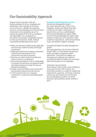 7
Genpact Sustainability Report 2011
Genpact strives to provide a safe and
healthy workplace for all our employees and
stakeholders, which benefits communities
we live and work in globally. By integrating
economic and social progress with environmental
conservation and sustainability, we aim to
improve the quality of life of all our employees
and stakeholders. Our management is
committed, and provides considerable resources
to meet our Environment, Health, Safety &
Sustainability (EHS&S) goals which are to:
•	Meet and whenever possible exceed applicable
environmental, health and safety (EHS) legal
requirements;
•	Adopt best practices that support conservation,
sustenance and rejuvenation of the
environment and natural resources;
•	Minimize our carbon footprint and become
carbon neutral in our operations;
•	Drive active participation of all our stakeholders
to promote environmental, occupational health
and safety procedures through training and
behavioral compliance;
•	Provide a Safe and Healthy work environment
by proactively assessing and reducing risk;
•	Continuously monitor our Company’s
involvement in Corporate Social Responsibility
projects.
Standards and Management systems
Environment Management System
Our major operating sites in India, China,
Philippines, Europe, and Mexico have been
certified for ISO 14001, and based on its
requirements; we have a well-developed
Environmental Management System (EMS).
The Environmental Management System helps
Genpact manage each of its operations’ legal
compliance requirements, control environmental
issues, and identify mitigation strategies.
Occupational Health and Safety Management
System
Our major operating units are also certified for
OHSAS 18001, an international occupational
health and safety management system
specification. The system has helped us in
managing and mitigating risks related to
occupational health and safety, thus ensuring a
safer working place for our employees.
Information Security System
All of Genpact’s sites in India, China, Philippines,
and Europe are ISO 27001 certified. The
certification provides us a model for establishing,
implementing, operating, monitoring, reviewing,
maintaining, and improving our Information
Security Management System. Our North
American Sites and Mexico will be certified in
2012.
Our Sustainability Approach
 