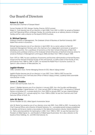 73
Genpact Sustainability Report 2011
Robert G. Scott
Non-Executive Chairman of Genpact Board
Former President & COO, Morgan Stanley, Director, NYSE Euronext
Robert G. Scott became one of our directors in April 2006. From 2001 to 2003, he served as President
and Chief Operating Officer at Morgan Stanley. He currently serves as an advisory director at Morgan
Stanley and he is also a director on the board of NYSE Euronext.
A. Michael Spence
Professor Emeritus of Management, The Graduate School of Business at Stanford University 2001
Nobel Prize winner in Economics
Michael Spence became one of our directors in April 2005. He is a senior advisor to Oak Hill
Investment Management Partners and is the chairman of an independent commission on growth in
developing countries. He is a professor of economics at the Stern School of Business of New York
University and a professor emeritus at the Graduate School of Business at Stanford University where he
served as Professor of Management until August 2000 and Dean from 1990 to August 1999.
From 1975 to 1990, he was a professor of economics and business administration at Harvard Business
School and the Harvard University Faculty of Arts and Sciences, as well as Dean of the Faculty of Arts
and Sciences from 1984 to 1990. In 2001, he received the Nobel Prize in Economic Sciences. Dr.
Spence is also a director of MercadoLibre, Inc.
Jagdish Khattar
CMD, Carnation Auto, Former Managing Director & CEO, Maruti Udyog Limited
Jagdish Khattar became one of our directors in June 2007. From 1999 to 2007 he was the
Managing Director and Chief Executive Officer of Maruti Udyog Limited, a publicly listed automobile
manufacturer in India.
James C. Madden
Former CEO and Founder, Exult, Inc.
James C. Madden became one of our directors in January 2005. He is the Founder and Managing
Partner of Madden Capital Partners, LLC. From January 2007 to February 2011, he served as a General
Partner at Accretive LLC, a private equity firm. From 2005 to January 2007, he was a Special Advisor
of General Atlantic LLC, a private equity firm. From 1998 to 2004, he was the Chairman and Chief
Executive Officer of Exult, Inc.
John W. Barter
Former President & CEO, Allied Signal’s Automotive Sector
John W. Barter has served as one of our directors since July 2005. From 2000 to 2001, he served as the
Chief Financial Officer and a Director of Kestrel Solutions, Inc., a privately-owned company established
to develop and bring to market a new product in the telecommunications industry. Kestrel Solutions,
Inc. filed a voluntary petition for bankruptcy in 2002. From 1994 to 1997, he was the Executive Vice
President of Allied Signal, Inc. and President of Allied Signal Automotive. He is also a director on the
boards of Dice Holdings, Inc. and SRA International, Inc.
Our Board of Directors
 