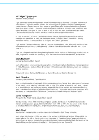 74
NV “Tiger” Tyagarajan
President & CEO, Genpact
Tiger is credited as one of the pioneers who transformed Genpact (formerly GE Capital International
Services) into a high-end business process and technology management company. Tiger began his
career with the Unilever Group in India where he spent seven years in sales and marketing and then
three years with Citibank’s Consumer Financial Services businesses in business, sales, operations and
credit. He joined GE Capital in 1994 as Head of Risk in India and went on to become CEO for GE
Capital’s Global Consumer Finance and Auto Financial Services operations in India.
In 1999 he became CEO of GE Capital International Services, significantly expanding its service
offerings and operations. In 2002, he transferred within GE to the Global Commercial Lending
Businesses in the U.S. as Global Head of Six Sigma and Global Operations.
Tiger rejoined Genpact in February 2005 as Executive Vice President, Sales, Marketing and M&A, was
promoted to the position of Chief Operating Officer in 2009 and was named President and CEO in
June 2011.
Tiger has a degree in mechanical engineering from the Indian Institute of Technology, Mumbai, and an
MBA, majoring in Finance and Marketing, from the Indian Institute of Management, Ahmedabad.
Mark Nunnelly
Managing director at Bain Capital
Mark is focused on new markets and geographies. Prior to joining Bain Capital as a managing director
in 1989, Mark was a partner of Bain & Company with experience in the domestic, Asian and European
strategy practices.
He currently sits on the Board of Directors of Dunkin Brands and Bloomin Brands, Inc.
Amit Chandra
Managing director of Bain Capital Advisors
Amit founded its Indian office in early 2008. Prior to joining Bain Capital, Amit spent most of his career
at DSP Merrill Lynch, a leading investment bank in India, from where he retired in 2007 after 13 years
as its Board Member and Managing Director responsible for Global Markets and Investment Banking.
He is a member of the Board of Directors of Tata Investment Corporation and Piramal Enterprises, and
also serves as a member of the CII National Committee on Private Equity and Venture Capital.
David Humphrey
Principal in the Private Equity group of Bain Capital
David joined the firm in 2001. Prior to joining Bain Capital, David was an investment banker in the
mergers and acquisitions group at Lehman Brothers from 1999 to 2001. He also serves on the Board
of Directors of Bloomin Brands, Inc., Bright Horizons Family Solutions, Inc. and Skillsoft plc.
Mark Verdi
Bain Capital’s managing director and co-head of the Global Portfolio Group in Boston.
Mark joined Bain Capital in 2004 and prior to that worked for IBM Global Services. While at IBM, he
played a leadership role in the acquisition and integration of PriceWaterhouseCoopers into IBM and
led the Financial Services Business Transformation Outsourcing Group globally. Mark also serves on the
Board of Directors for Burlington Coat Factory Warehouse Corp. and Trinseo SA.
 