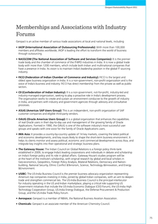 75
Genpact Sustainability Report 2011
Memberships and Associations with Industry
Forums
Genpact is an active member of various trade associations at local and national levels, including
•	IAOP (International Association of Outsourcing Professionals): With more than 100,000
members and affiliates worldwide, IAOP is leading the effort to transform the world of business
through outsourcing.
•	NASSCOM (The National Association of Software and Services Companies): It is the premier
trade body and the chamber of commerce of the IT-BPO industries in India. It is now a global trade
body with more than 1200 members, which include both Indian and multinational companies that
have a presence in India. Its vision is to maintain India’s leadership position in the global IT sourcing
industry.
•	FICCI (Federation of Indian Chamber of Commerce and Industry): FICCI is the largest and
oldest apex business organization in India. It is a non-government, non-profit organization and is the
voice of India’s business and industry. FICCI has direct membership from the private as well as public
sectors.
•	CII (Confederation of Indian Industry): It is a non-government, not-for-profit, industry-led and
industry-managed organization, seeking to play a proactive role in India’s development process.
The organization works to create and sustain an environment conducive to the growth of industry
in India, and partners with industry and government agencies through advisory and consultative
processes.
•	ASUG (Americas SAP Users Group): This is an independent, non-profit organization of SAP
customer companies and eligible third-party vendors.
•	OAUG (Oracle Americas Users Group): It is a global organization that enhances the capabilities
of real Oracle users in their day-to-day use and management of the growing family of Oracle
Applications. Formed in 1990, the OAUG is one of the software industry’s most successful user
groups and speaks with one voice for the family of Oracle Applications users.
•	IMA Asia: It provides a country-by-country update of 14 key markets, covering the latest political
and economic developments, and key issues likely to shape the short-term business environment. It
helps its clients monitor and assess political, economic and commercial developments across Asia, and
integrate key insights into their operational and strategic business plans.
•	The Gateway House: The Indian Council on Global Relations is a foreign policy think-tank
established in 2009, to engage India’s leading corporations and individuals in debate and scholarship
on India’s foreign policy and its role in global affairs. Gateway House’s studies program will be
at the heart of the institute’s scholarship, with original research by global and local scholars in
Geo-economics, Geopolitics, Foreign Policy Analysis, Bilateral Relations, Democracy and Nation-
building, National Security, Ethnic Conflict &Terrorism, Science, Technology &Innovation, and Energy
&Environment.
•	USIBC: The US-India Business Council is the premier business advocacy organization representing
America’s top companies investing in India, joined by global Indian companies, with an aim to deepen
trade and strengthen commercial ties. The US-India Business Council is the principal interlocutor
for industry operating in the US and Indian marketplace, playing a critical role supporting US
Government initiatives that include the US-India Economic Dialogue (CEO Forum), the US-India High
Technology Cooperation Group, US-India Energy Dialogue, the Defense Procurement & Production
Group, and the US-India Trade Policy Forum.
•	Aerospace: Genpact is a member of NBAA, the National Business Aviation Association.
•	Chemicals: Genpact is an associate member of the American Chemistry Council.
 