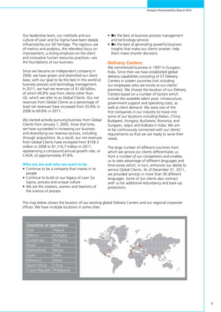 9
Genpact Sustainability Report 2011
Our leadership team, our methods and our
culture of Lean and Six Sigma have been deeply
influenced by our GE heritage. The rigorous use
of metrics and analytics, the relentless focus on
improvement, a strong emphasis on the client
and innovative human resources practices—are
the foundations of our business.
Since we became an independent company in
2004, we have grown and diversified our client
base, with our goal to be the best in the world at
business process and technology management.
In 2011, we had net revenues of $1.60 billion,
of which 69.8% was from clients other than
GE, which we refer to as Global Clients. Our net
revenues from Global Clients as a percentage of
total net revenues have increased from 25.8% in
2006 to 69.8% in 2011.
We started actively pursuing business from Global
Clients from January 1, 2005. Since that time,
we have succeeded in increasing our business
and diversifying our revenue sources, including
through acquisitions. As a result, our net revenues
from Global Clients have increased from $158.3
million in 2006 to $1,116.7 million in 2011,
representing a compound annual growth rate, or
CAGR, of approximately 47.8%.
Who we are and who we want to be
•	Continue to be a company that invests in its
people
•	Continue to build on our legacy of Lean Six
Sigma, process and unique culture
•	We are the creators, owners and teachers of
the science of process
•	►Be the best at business process management
and technology services
•	►Be the best at generating powerful business
insights that make our clients smarter; help
them make smarter decisions
Delivery Centers
We commenced business in 1997 in Gurgaon,
India. Since then we have established global
delivery capabilities consisting of 57 Delivery
Centers in sixteen countries (not including
our employees who are onsite at our clients’
premises). We choose the location of our Delivery
Centers based on a number of factors which
include the available talent pool, infrastructure,
government support and operating costs, as
well as client demand. We were one of the
first companies in our industry to move into
some of our locations including Dalian, China;
Budapest, Hungary; Bucharest, Romania; and
Gurgaon, Jaipur and Kolkata in India. We aim
to be continuously connected with our clients’
requirements so that we are ready to serve their
needs.
The large number of different countries from
which we service our clients differentiates us
from a number of our competitors and enables
us to take advantage of different languages and
time-zones which, in turn, enhances our ability to
service Global Clients. As of December 31, 2011,
we provided services in more than 30 different
languages. Some of our clients also contract
with us for additional redundancy and back-up
protections.
The map below shows the location of our existing global Delivery Centers and our regional corporate
offices. We have multiple locations in some cities.
Countries of operations
USA Poland
Mexico Hungary
Guatemala Romania
Brazil UAE
Netherlands Kenya
Spain India
Morocco Japan
South Africa China
Czech Republic Philippines
 