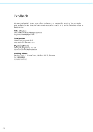 96
Feedback
We welcome feedback on any aspect of our performance or sustainability reporting. You can send in
your feedback, by way of general comments in an email to email.id, or by post to the address below, or
by contacting:
Vidya Srinivasan
Global Infrastructure and Logistics Leader
vidya.srinivasan@genpact.com
Sona Saptarshi
Global Program Leader, EHS
sona.saptarshi1@genpact.com
Shyamashis Brahma
VP Projects, Engineering and EHS
shyamashis.brahma@genpact.com
Company address:
Canon’s Court, 22 Victoria Street, Hamilton HM 12, Bermuda
(441) 295-2244
www.genpact.com
 