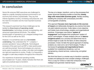LIFE SCIENCES COMMERCIAL OPERATIONS 
In conclusion 
Senior life sciences R&D executives are challenged to 
adapt to a rapidly changing business environment in an 
economy that remains unpredictable. They say that 
intense regulatory scrutiny, increasing cost pressures, and 
the need for innovation are the most important business 
concerns. 
This research examined how those challenges can be 
tackled by three levers of operating model 
transformation: technology, process re-engineering, and 
advanced organizational structures. The related 
transformation of operations is an untapped strategic lever 
for the COO as well as the CEO. 
However, it is sometimes seen as a formidable 
undertaking. Few understand the “IT + analytics + 
process operations” nexus sufficiently. Technological 
excesses of the past (such as ERP or data warehouses) 
are well documented. Some technologies are unproven, 
some uses of analytics are unclear, and older technologies 
are rigid and expensive to evolve. Finally, it is frequently a 
struggle to scale deep analytics throughout the enterprise. 
Our experience of advanced operating models, 
accumulated over 15 years, clearly indicates that there are 
agile and practical ways to transform. 
The key is to design, transform, and run the processes that 
power advanced operating models so that they closely 
align with measurable business goals, thereby avoiding 
saddling the company with unnecessary and often 
unmanageable complexity. 
This approach focuses more rigorously on the sources 
of impact and deliberately disregards any practice that does 
not yield material outcomes. It also takes a more objective 
and holistic look at technology, analytics and organizational 
practices. It leverages now-mature “system of 
engagement” technologies that complement “system of 
record” technologies. It treats analytics (the arc of data-to-insight- 
embed insight at scale into the fabric of other enterprise 
processes; it does not take the typical approach of viewing 
analytics as a task and a set of technologies. Finally, it 
harnesses the process and organizational levers 
available from established disciplines, such as 
reengineering, shared services, outsourcing, and global 
delivery. 
We think that there is a smarter way to transform operating 
models and address the most complex strategic challenges. 
This is a way for COOs to make their enterprises more 
intelligent and generate material impact. 
Source: Survey of 912 senior executives commissioned by Genpact to an independent research firm 
to-action) as a process and determines how to 
PROCESS • ANALYTICS • TECHNOLOGY © 2014 Copyright Genpact. All Rights Reserved. 22 
 