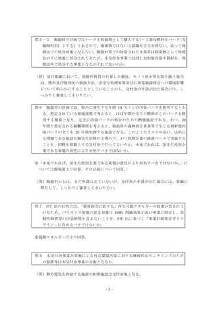 - 3 -
問５－３ 飯舘村の計画ではバークを有価物として購入する（＝主要な燃料をバーク（有
価物利用）とする）とあるので、廃棄物ではないと認識せざるを得ない。従って特
措法での処分対象とならない。飯舘村等での除染された木質系は除染物として特措
法の下に慎重に処分されてきたが、本交付金事業では同じ放射能汚染木質材を、特
措法外で処分する事業となるがそれで良いのか。
（答）交付要綱において、放射性物質の付着した樹皮、キノコ原木等を取り扱う場合
は、燃料及び焼却灰の取扱方法、安全な処理対策並びに発電施設周辺への環境影響
について明らかにすることとしていることから、交付金の申請が出た場合には、し
っかりと審査してまいりたい。
問６ 飯舘村の計画では、県内に発生する年間 10 万トンの汚染バークを使用するとあ
る。想定されている発電規模で考えると、ほぼ年間の全ての燃料がこのバークを使
用する換算となり、完全に汚染バークの処分のための燃焼施設である。かつ、20
年間と想定される稼働期間を考えると、福島県の森林再生事業等で生じる放射能汚
染バークの全てを 20 年間処理する施設となる。このようなリスクの高い、法的に
も問題である施設を被災自治体の主導の下、かつ民間企業の経済ベースで実施する
ことを、国税を原資とする交付金で行ってよいのか。本来であれば、国また原因企
業である東電の責任により対処すべきではないか。
※「本来であれば、国また原因企業である東電の責任により対処すべきではないか。」に
ついては環境省より回答。それ以前について回答。｝
（答）飯舘村からは、まだ申請は出ていないが、交付金の申請が出た場合には、要綱に
照らして、しっかりと審査してまいりたい。
問７ FlT 法の目的には、「環境保全に資する」再生可能エネルギーの促進が含まれて
いるため、バイオマス発電の認定対象は GHG 削減効果が高い事業に限定し、放
射性物質等の汚染物質を含まないことを、FIT 法に基づく「事業計画策定ガイド
ライン」に含めるべきではないか。
※資源エネルギー庁より回答。
問８ 本交付金事業が実施による周辺環境汚染に対する継続的なモニタリングのため
の装置等は本交付金事業の対象となるか。
（答）熱や電気を供給する施設の附帯施設は交付対象となる。
 