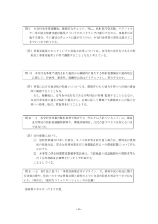 - 4 -
問９ 本交付金事業稼働後、継続的なチェック、特に、放射能汚染実態、バグフィル
ター等の除去装置性能評価等についてのモニタリングは誰がするのか。事業者が実
施する場合、その適切なチェックは誰が行うのか。本交付金事業の責任は誰がどこ
までいつまで担うのか。
（答）事業実施後のモニタリングの実施方法等については、交付金の交付先である市町
村長と事業実施者との間で調整することとなると考えている。
問 10 本交付金事業で建設された施設から継続的に発生する放射能濃縮灰の最終処分
に関して、計画時、審査時、稼働時に国はどうチェックし、関与するのか。
（答）事業における焼却灰の取扱いについては、環境省からの協力を得つつ計画の審査
時に確認することとなる。
また、稼働後は、交付金の交付先である市町村長が指導･監督することとなるが、
本交付金事業の適正な執行の観点から、必要に応じて林野庁も環境省からの協力を
得つつ指導、助言、調査等を行うこととする。
問 11 －１ 本交付金事業の採択基準で規定する「明らかにされていること」に、施設
及び周辺の放射能被曝防御策や、環境評価項目、住民合意プロセスを加えるべき
ではないか。
（答）交付要綱において、
① 放射性物質の付着した樹皮、キノコ原木等を取り扱う場合は、燃料及び焼却
灰の取扱方法、安全な処理対策並びに発電施設周辺への環境影響について明ら
かにする
② 本事業に係る帰還環境整備事業計画は、当該施設の受益範囲内の関係者等と
の十分な連絡及び調整を行った上で計画する
こととしている。
問 11 －２ FIT 法に基づく「事業計画策定ガイドライン」で、燃料や灰の処分に関す
る情報公開や、住民への十分な情報公開と説明の上での合意の取得を明記すべきではな
いか。（現在は、「適切なコミュニケーション」のみ記載）
※資源エネルギー庁より回答。
 